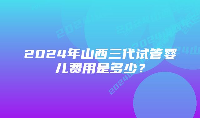 2024年山西三代试管婴儿费用是多少？