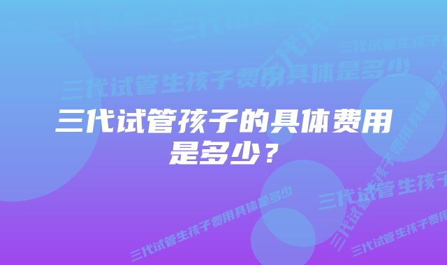 三代试管孩子的具体费用是多少？