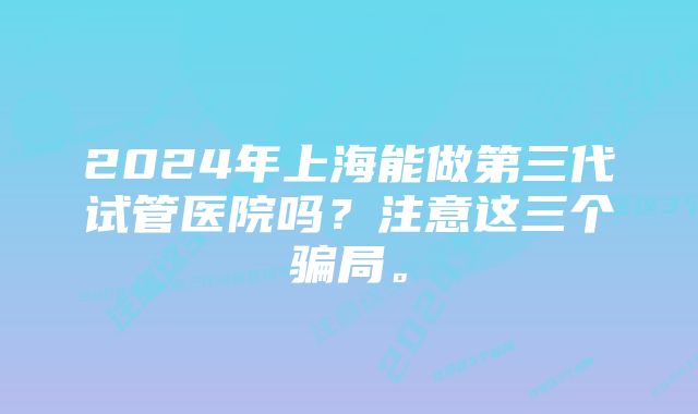 2024年上海能做第三代试管医院吗？注意这三个骗局。