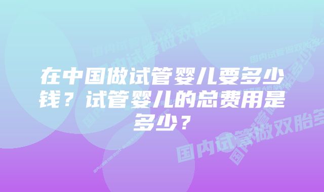 在中国做试管婴儿要多少钱？试管婴儿的总费用是多少？