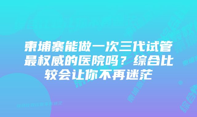 柬埔寨能做一次三代试管最权威的医院吗？综合比较会让你不再迷茫