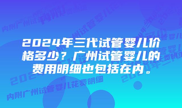 2024年三代试管婴儿价格多少？广州试管婴儿的费用明细也包括在内。