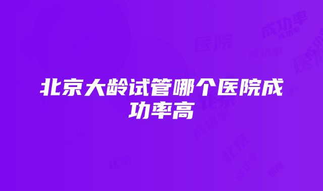 北京大龄试管哪个医院成功率高