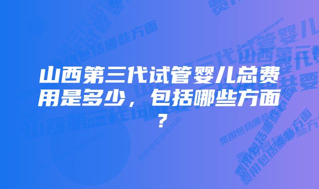 山西第三代试管婴儿总费用是多少，包括哪些方面？