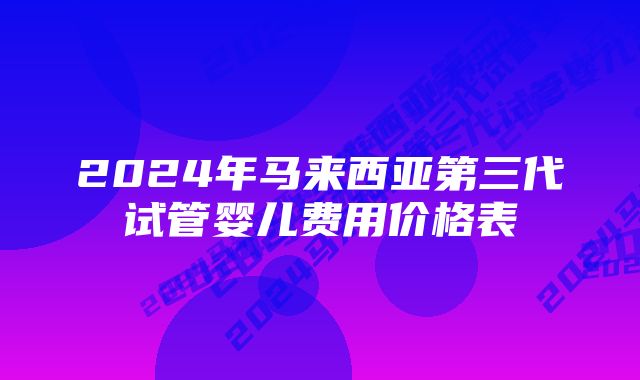 2024年马来西亚第三代试管婴儿费用价格表