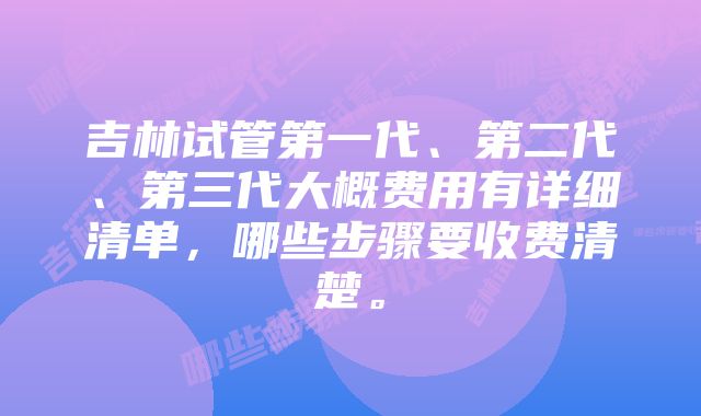 吉林试管第一代、第二代、第三代大概费用有详细清单，哪些步骤要收费清楚。