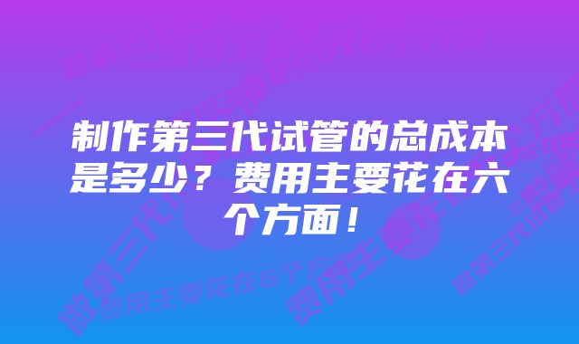 制作第三代试管的总成本是多少？费用主要花在六个方面！