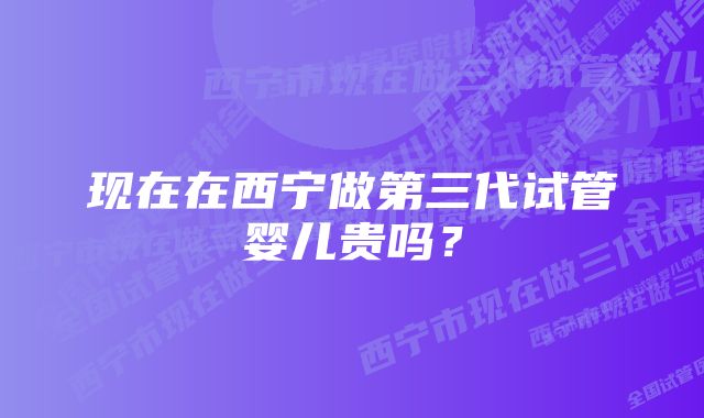 现在在西宁做第三代试管婴儿贵吗？