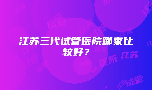 江苏三代试管医院哪家比较好？