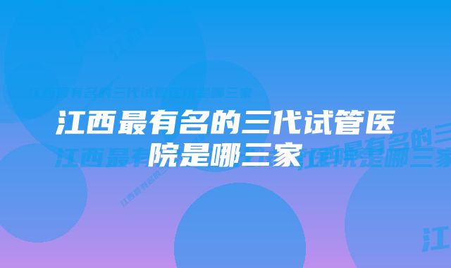 江西最有名的三代试管医院是哪三家