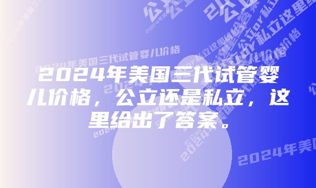 2024年美国三代试管婴儿价格，公立还是私立，这里给出了答案。