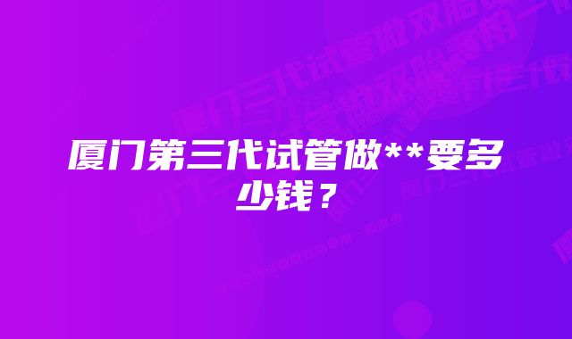 厦门第三代试管做**要多少钱？