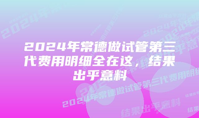 2024年常德做试管第三代费用明细全在这，结果出乎意料