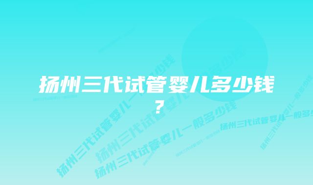 扬州三代试管婴儿多少钱？