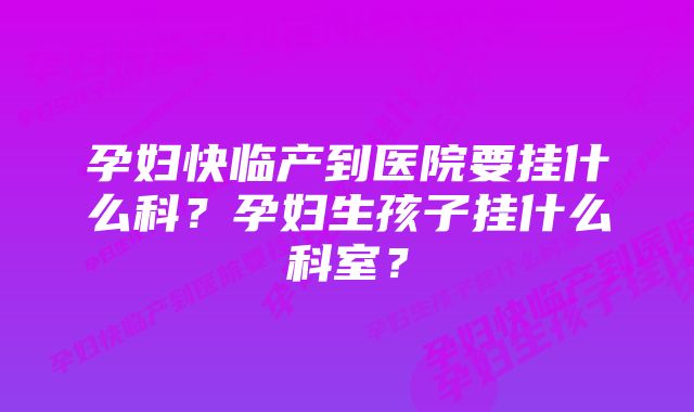 孕妇快临产到医院要挂什么科？孕妇生孩子挂什么科室？