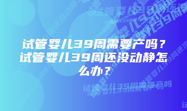 试管婴儿39周需要产吗？试管婴儿39周还没动静怎么办？