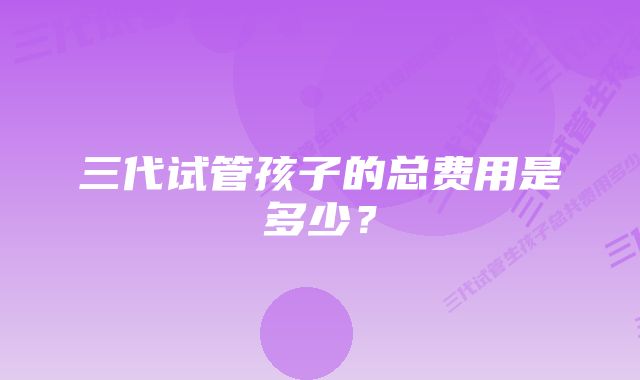 三代试管孩子的总费用是多少？