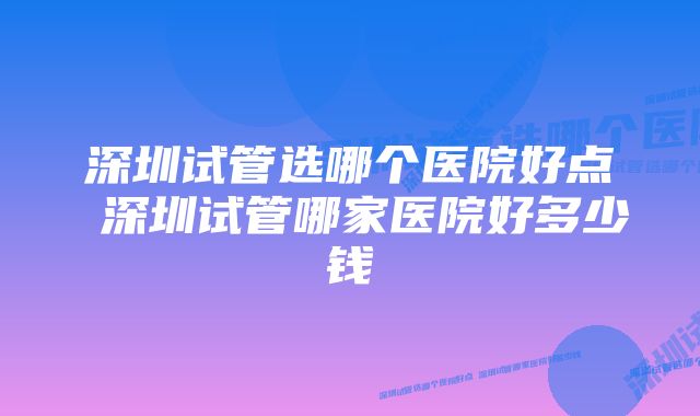 深圳试管选哪个医院好点 深圳试管哪家医院好多少钱