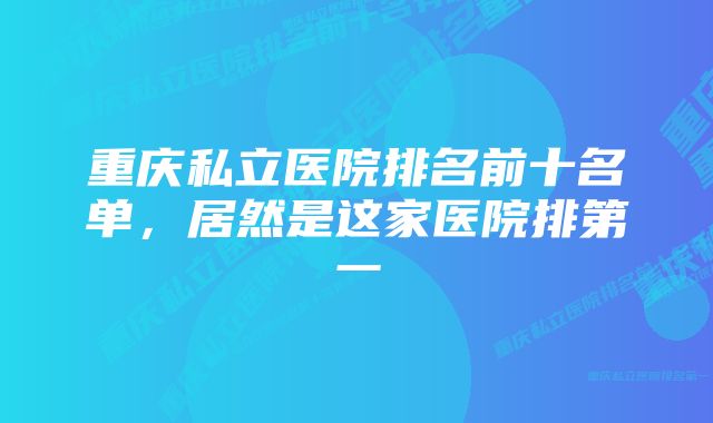 重庆私立医院排名前十名单，居然是这家医院排第一