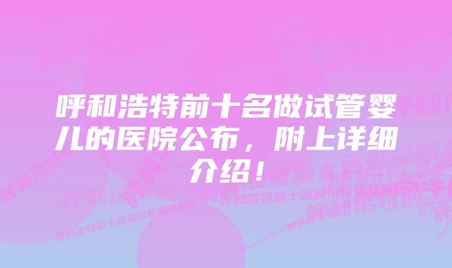 呼和浩特前十名做试管婴儿的医院公布，附上详细介绍！