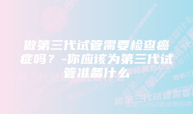 做第三代试管需要检查癌症吗？-你应该为第三代试管准备什么