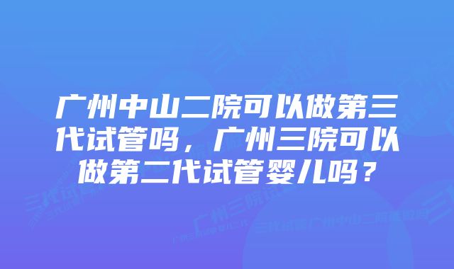 广州中山二院可以做第三代试管吗，广州三院可以做第二代试管婴儿吗？