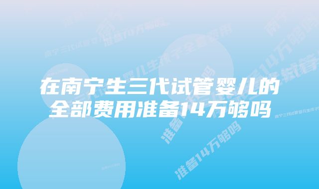 在南宁生三代试管婴儿的全部费用准备14万够吗