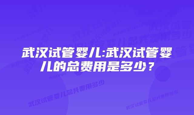 武汉试管婴儿:武汉试管婴儿的总费用是多少？