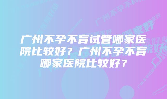 广州不孕不育试管哪家医院比较好？广州不孕不育哪家医院比较好？