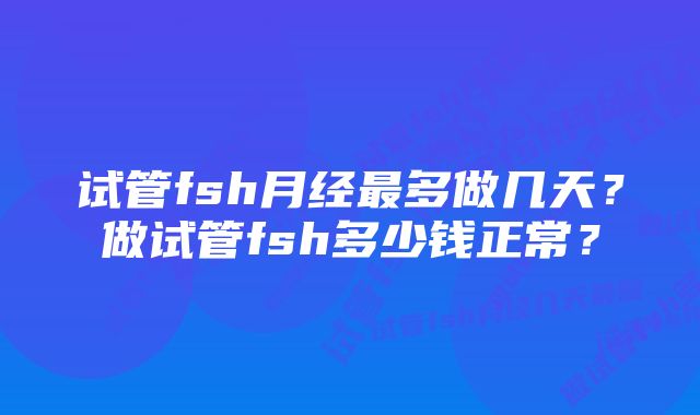 试管fsh月经最多做几天？做试管fsh多少钱正常？