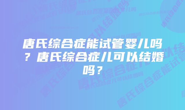 唐氏综合症能试管婴儿吗？唐氏综合症儿可以结婚吗？