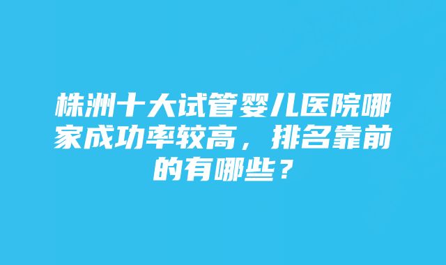 株洲十大试管婴儿医院哪家成功率较高，排名靠前的有哪些？