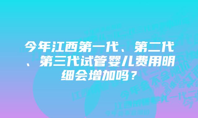 今年江西第一代、第二代、第三代试管婴儿费用明细会增加吗？