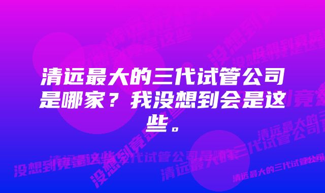 清远最大的三代试管公司是哪家？我没想到会是这些。