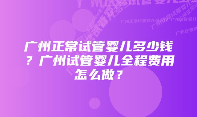 广州正常试管婴儿多少钱？广州试管婴儿全程费用怎么做？