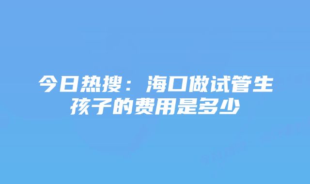 今日热搜：海口做试管生孩子的费用是多少