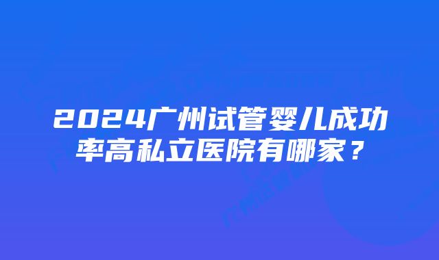 2024广州试管婴儿成功率高私立医院有哪家？