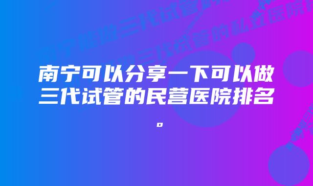 南宁可以分享一下可以做三代试管的民营医院排名。