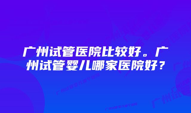 广州试管医院比较好。广州试管婴儿哪家医院好？