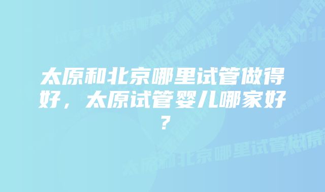 太原和北京哪里试管做得好，太原试管婴儿哪家好？