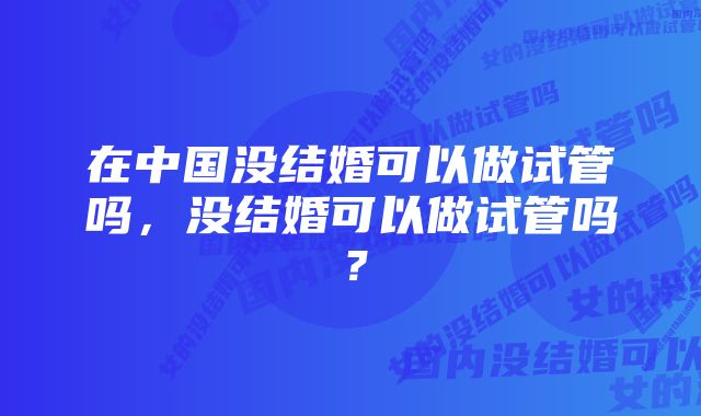 在中国没结婚可以做试管吗，没结婚可以做试管吗？