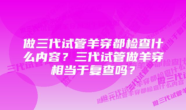 做三代试管羊穿都检查什么内容？三代试管做羊穿相当于复查吗？