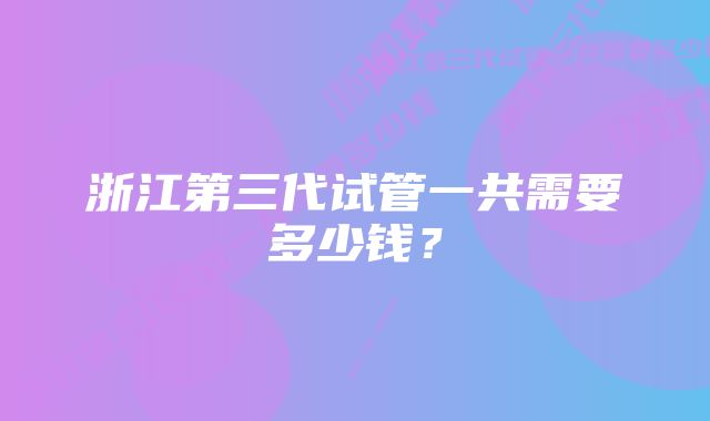 浙江第三代试管一共需要多少钱？