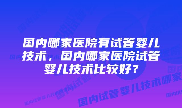 国内哪家医院有试管婴儿技术，国内哪家医院试管婴儿技术比较好？