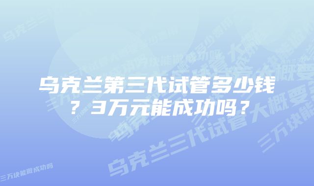 乌克兰第三代试管多少钱？3万元能成功吗？