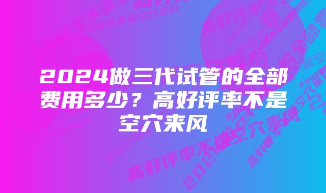 2024做三代试管的全部费用多少？高好评率不是空穴来风