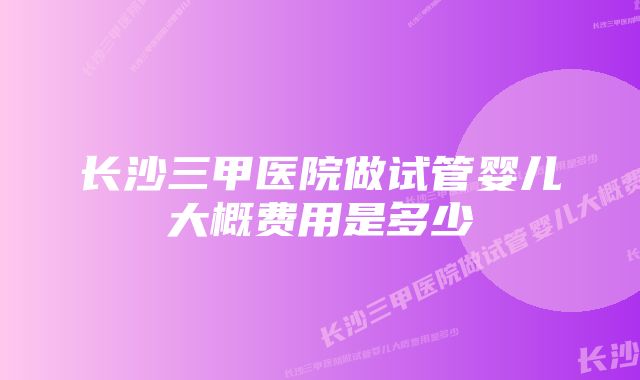 长沙三甲医院做试管婴儿大概费用是多少