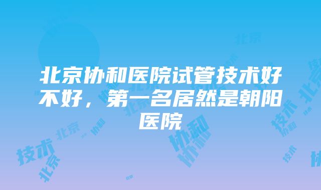 北京协和医院试管技术好不好，第一名居然是朝阳医院