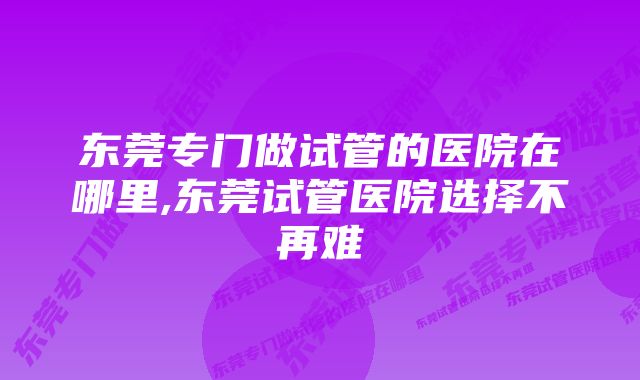 东莞专门做试管的医院在哪里,东莞试管医院选择不再难