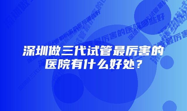 深圳做三代试管最厉害的医院有什么好处？